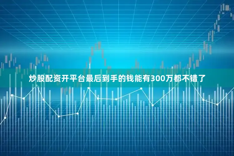 炒股配资开平台最后到手的钱能有300万都不错了