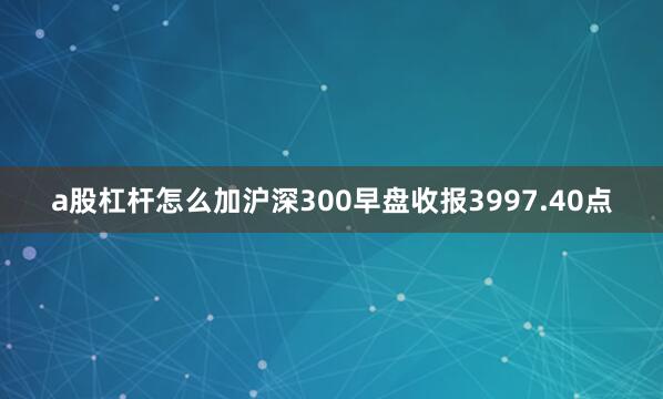 a股杠杆怎么加沪深300早盘收报3997.40点