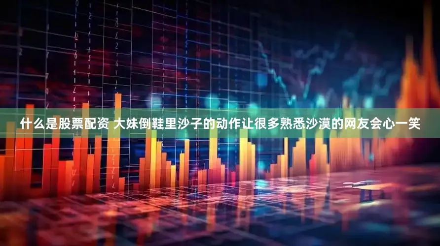 什么是股票配资 大妹倒鞋里沙子的动作让很多熟悉沙漠的网友会心一笑