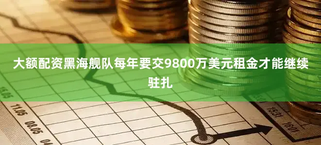 大额配资黑海舰队每年要交9800万美元租金才能继续驻扎
