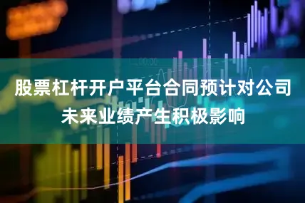 股票杠杆开户平台合同预计对公司未来业绩产生积极影响