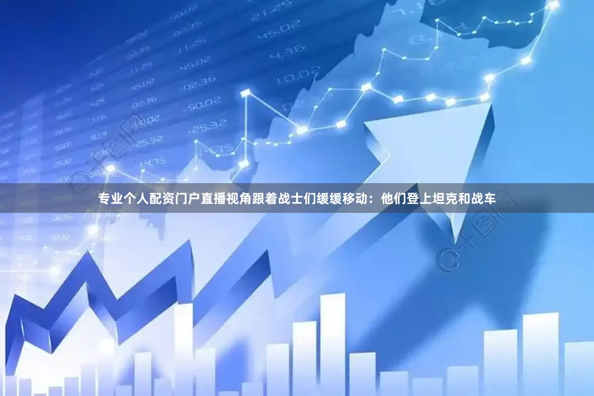 专业个人配资门户直播视角跟着战士们缓缓移动：他们登上坦克和战车