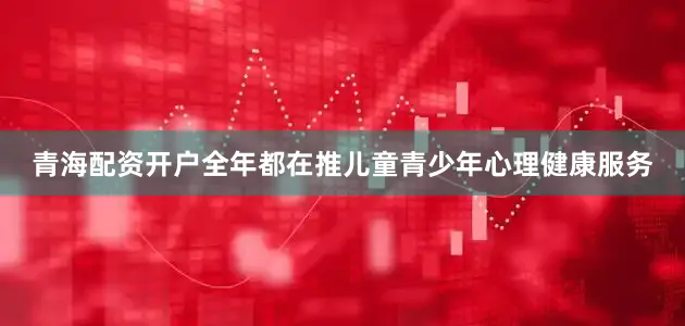 青海配资开户全年都在推儿童青少年心理健康服务