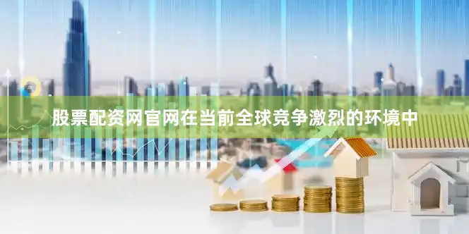 股票配资网官网在当前全球竞争激烈的环境中